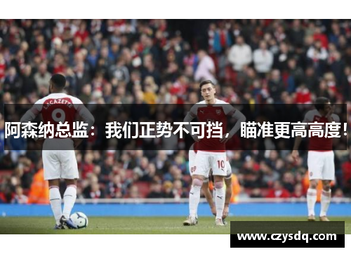 阿森纳总监:我们正势不可挡,瞄准更高高度!
